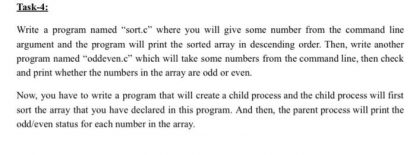 Write a program named "sort.c" where you will give some number from the command line argument and the program will print the sorted array in descending order. Then, write another program named "oddeven.c" which will take some numbers from the command line, then check and print whether the numbers in the array are odd or even.  Now, you have to write a program that will create a child process and the child process will first sort the array that you have declared in this program. And then, the parent process will print the odd/even status for each number in the array.
