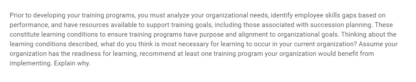 Prior to developing your training programs, you must analyze your organizational needs, identify employee skills gaps based on performance, and have resources available to support training goals, including those associated with succession planning. These constitute learning conditions to ensure training programs have purpose and alignment to organizational goals. Thinking about the learning conditions described, what do you think is most necessary for learning to occur in your current organization? Assume your organization has the readiness for learning, recommend at least one training program your organization would benefit from implementing. Explain why