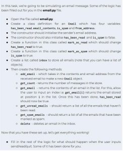 In this task, we’re going to be simulating an email message. Some of the logic has been filled out for you in the email.py file. ● Open the file called email.py. ● Create a class definition for an Email which has four variables: has_been_read, email_contents, is_spam and from_address. ● The constructor should initialise the sender’s email address. ● The constructor should also initialise has_been_read and is_spam to false. ● Create a function in this class called mark_as_read which should change has_been_read to true. ● Create a function in this class called mark_as_spam which should change is_spam to true. ● Create a list called inbox to store all emails (note that you can have a list of objects). Then create the following methods: ○ add_email - which takes in the contents and email address from the received email to make a new Email object. ○ get_count - returns the number of messages in the store. ○ get_email - returns the contents of an email in the list. For this, allow the user to input an index i.e. get_email(i) returns the email stored at position i in the list. Once this has been done, has_been_read should now be true. ○ get_unread_emails - should return a list of all the emails that haven’t been read. ○ get_spam_emails - should return a list of all the emails that have been marked as spam. ○ delete - deletes an email in the inbox. Now that you have these set up, let’s get everything working! ● Fill in the rest of the logic for what should happen when the user inputs send/read/quit. Some of it has been done for you.