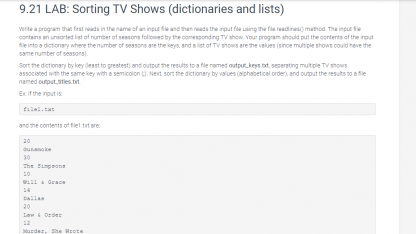7.9 LAB: Sorting TV Shows (dictionaries and lists) Write program that first reads in the name of an input file and then reads the input file using the file.readlines() method. The input file contains an unsorted list of number of seasons followed by the corresponding TV show. Your program should put the contents of the input file into a dictionary where the number of seasons are the keys, and a list of TV shows are the values (since multiple shows could have the same number of seasons). Sort the dictionary by key (least to greatest) and output the results to a file named output_keys.txt, separating multiple TV shows associated with the same key with a semicolon. Next, sort the dictionary by values (alphabetical order), and output the results to a file named output_titles.txt. Ex: If the input is: file1.txt and the contents of file1.txt are: 20 Gunsmoke 30 The Simpsons 10 Will & Grace 14 Dallas 20 Law & Order 12 Murder, She Wrote the file output_keys.txt should contain: 10: Will & Grace 12: Murder, She Wrote 14: Dallas 20: Gunsmoke; Law & Order 30: The Simpsons and the file output_titles.txt should contain: Dallas Gunsmoke Law & Order Murder, She Wrote The Simpsons Will & Grace Note: There is a newline at the end of each output file, and file1.txt is available to download.