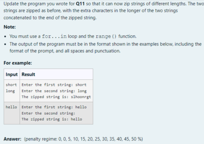 Update the program you wrote for Q11 so that it can now zip strings of different lengths. The two strings are zipped as before, with the extra characters in the longer of the two strings concatenated to the end of the zipped string. Note: You must use a for... in loop and the range() function. The output of the program must be in the format shown in the examples below, including the format of the prompt, and all spaces and punctuation. For example: Enter the first string: short Enter the second string: long The zipped string is: slhoonrgt Enter the first string: hello Enter the second string: The zipped string is: hello Answer: (penalty regime: 0, 0, 5, 10, 15, 20, 25, 30, 35, 40, 45, 50%)
