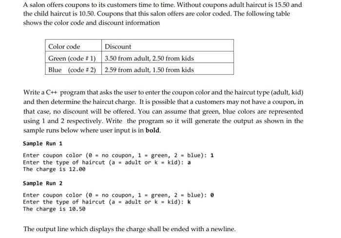 Write a C++ program that asks the user to enter the coupon color and the haircut type (adult, kid) and then determine the haircut charge. It is possible that a customers may not have a coupon, in that case, no discount will be offered. You can assume that green, blue colors are represented using 1 and 2 respectively. Write the program so it will generate the output as shown in the sample runs below where user input is in bold. Without coupons adult haircut is 15.50 and the child haircut is 10.50. Sample Run 1 Enter coupon color(θ=no coupon,1=green,2=blue):1 Enter the type of haircut (a=adult ork=kid):a The charge is 12.00