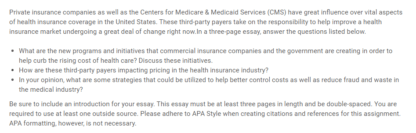 What are the new programs and initiatives that commercial insurance companies and the government are creating in order to help curb the rising cost of health care? Discuss these initiatives. Private insurance companies as well as the Centers for Medicare & Medicaid Services (CMS) have great influence over vital aspects of health insurance coverage in the United States. These third-party payers take on the responsibility to help improve a health insurance market undergoing a great deal of change right now.In a three-page essay, answer the questions listed below. What are the new programs and initiatives that commercial insurance companies and the government are creating in order to help curb the rising cost of health care? Discuss these initiatives. How are these third-party payers impacting pricing in the health insurance industry? In your opinion, what are some strategies that could be utilized to help better control costs as well as reduce fraud and waste in the medical industry? Be sure to include an introduction for your essay. This essay must be at least three pages in length and be double-spaced. You are required to use at least one outside source. Please adhere to APA Style when creating citations and references for this assignment. APA formatting, however, is not necessary.