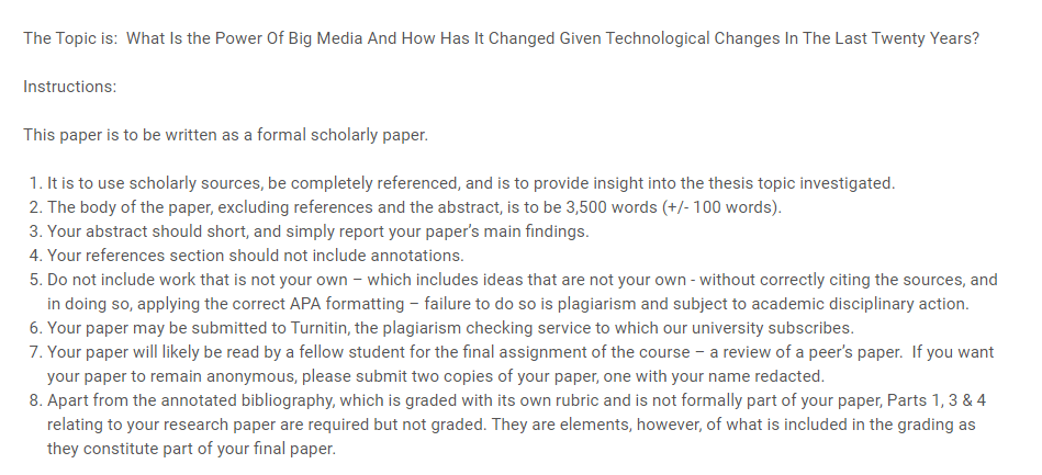 What Is the Power Of Big Media And How Has It Changed Given Technological Changes In The Last Twenty Years? Instructions: This paper is to be written as a formal scholarly paper. It is to use scholarly sources, be completely referenced, and is to provide insight into the thesis topic investigated. The body of the paper, excluding references and the abstract, is to be 3,500 words (+/- 100 words). Your abstract should short, and simply report your paper’s main findings. Your references section should not include annotations. Do not include work that is not your own – which includes ideas that are not your own - without correctly citing the sources, and in doing so, applying the correct APA formatting – failure to do so is plagiarism and subject to academic disciplinary action. Your paper may be submitted to Turnitin, the plagiarism checking service to which our university subscribes. Your paper will likely be read by a fellow student for the final assignment of the course – a review of a peer’s paper. If you want your paper to remain anonymous, please submit two copies of your paper, one with your name redacted. Apart from the annotated bibliography, which is graded with its own rubric and is not formally part of your paper, Parts 1, 3 & 4 relating to your research paper are required but not graded. They are elements, however, of what is included in the grading as they constitute part of your final paper.