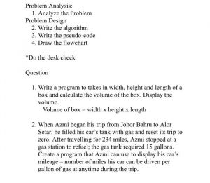 1. Write a program to takes in width, height and length of a box and calculate the volume of the box. Display the volume. Volume of box = width x height x length 2. When Azmi began his trip from Johor Bahru to Alor Setar, he filled his car's tank with gas and reset its trip to zero. After travelling for 234 miles, Azmi stopped at a gas station to refuel; the gas tank required 15 gallons. Create a program that Azmi can use to display his car's mileage - number of miles his car can be driven per gallon of gas at anytime during the trip.