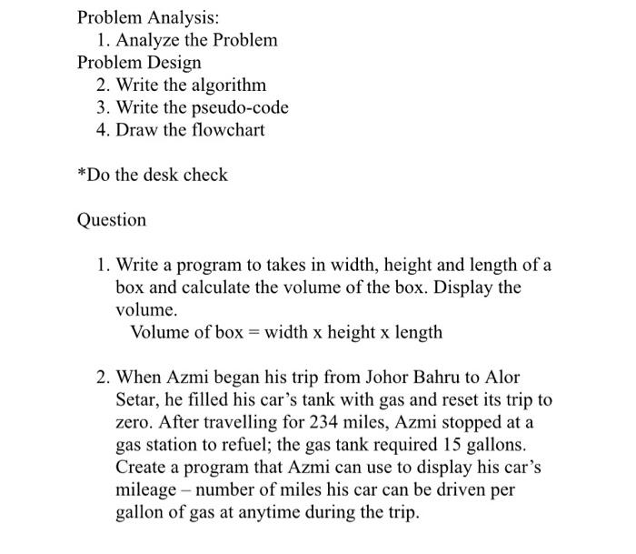 1. Write a program to takes in width, height and length of a box and calculate the volume of the box. Display the volume. Volume of box = width x height x length 2. When Azmi began his trip from Johor Bahru to Alor Setar, he filled his car's tank with gas and reset its trip to zero. After travelling for 234 miles, Azmi stopped at a gas station to refuel; the gas tank required 15 gallons. Create a program that Azmi can use to display his car's mileage - number of miles his car can be driven per gallon of gas at anytime during the trip.