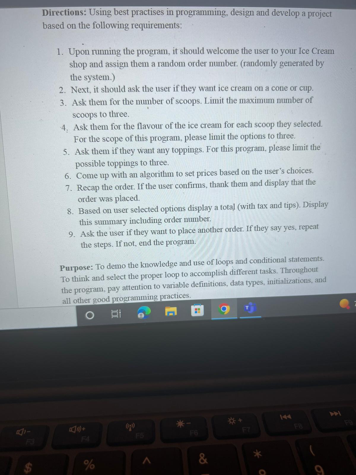 Directions: Using best practises in programming, design and develop a project based on the following requirements: 1. Upon running the program, it should welcome the user to your Ice Cream shop and assign them a random order number. (randomly generated by the system.) 2. Next, it should ask the user if they want ice cream on a cone or cup. 3. Ask them for the number of scoops. Limit the maximum number of scoops to three. 4. Ask them for the flavour of the ice cream for each scoop they selected. For the scope of this program, please limit the options to three. 5. Ask them if they want any toppings. For this program, please limit the possible toppings to three. 6. Come up with an algorithm to set prices based on the user's choices. 7. Recap the order. If the user confirms, thank them and display that the order was placed. 8. Based on user selected options display a total (with tax and tips). Display this summary including order number. 9. Ask the user if they want to place another order. If they say yes, repeat the steps. If not, end the program. Purpose: To demo the knowledge and use of loops and conditional statements. To think and select the proper loop to accomplish different tasks. Throughout the program, pay attention to variable definitions, data types, initializations, and all other good programming practices.