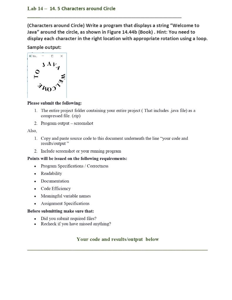 (Characters around Circle) Write a program that displays a string "Welcome to Java" around the circle, as shown in Figure 14.44b (Book). Hint: You need to display each character in the right location with appropriate rotation using a loop. Sample output: Please submit the following: 1. The entire project folder containing your entire project ( That includes .java file) as a compressed file. (zip) 2. Program output−screenshot Also, 1. Copy and paste source code to this document underneath the line "your code and results/output " 2. Include screenshot or your running program Points will be issued on the following requirements: - Program Specifications / Correctness - Readability - Documentation - Code Efficiency - Meaningful variable names - Assignment Specifications Before submitting make sure that: - Did you submit required files? - Recheck if you have missed anything?