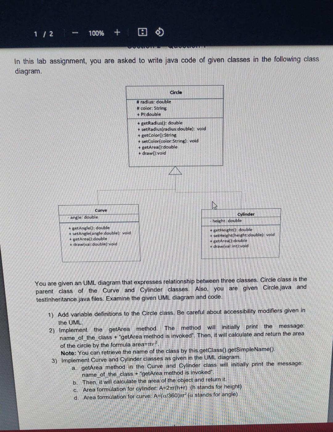In this lab assignment, you are asked to write java code of given classes in the following class diagram. You are given an UML diagram that expresses relationship between three classes. Circle class is the parent class of the Curve and Cylinder classes. Also, you are given Circle.java and testlnheritance.java files. Examine the given UML diagram and code. 1) Add variable definitions to the Circle class. Be careful about accessibility modifiers given in the UML 2) Implement the getArea method. The method will initially print the message: name of the class + "getArea method is invoked". Then, it will calculate and return the area of the circle by the formula area =πr2. Note: You can retrieve the name of the class by this.getClass(). getSimpleName(). 3) Implement Curve and Cylinder classes as given in the UML diagram. a. getArea method in the Curve and Cylinder class will initially print the message: name of the class + "getArea method is invoked". b. Then, it will calculate the area of the object and return it. c. Area formulation for cylinder: A=2πr(h+r) ( h stands for height) d. Area formulation for curve: A=(α/360)πr2 ( α stands for angle) e. draw method of Curve and Cylinder classes will initially call the parent class' draw method. Note: Your can access the method of the parent class by super.method() f. Then, it will print one of the following strings: "This method is overloaded with an double parameter the value is: " + val "This method is overloaded with an int parameter the value is: " + val 4) Complete the testinheritance class to produce the following output. Add calls to getArea and draw methods and print the calculated areas. Note: Do not forget to add variable definitions and implement getters and setters in all classes. Expected Output: Circle getarea method is invoked Circle area value is: 78.5 Cylinder getarea method is invoked Cylinder area value is: 351.68 Curve getarea method is invoked Curve area value is: 2.3549999999999995 Circle draw method is invoked cylinder draw method is invoked Cylinder draw method is invoked This method is overloaded with an int parameter the value is: 20 Curve draw method is invoked Curve draw method is invoked Curve draw method is invoked This method is overloaded with an double parameter the value is: 10.8