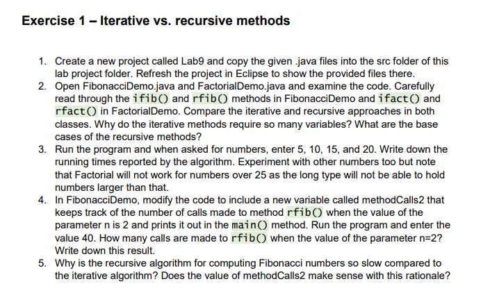 Exercise 1 - Iterative vs. recursive methods 1. Create a new project called Lab9 and copy the given .java files into the src folder of this lab project folder. Refresh the project in Eclipse to show the provided files there. 2. Open FibonacciDemo.java and FactorialDemo.java and examine the code. Carefully read through the ifib() and rfib() methods in FibonacciDemo and ifact() and rfact() in FactorialDemo. Compare the iterative and recursive approaches in both classes. Why do the iterative methods require so many variables? What are the base cases of the recursive methods? 3. Run the program and when asked for numbers, enter5,10,15, and 20 . Write down the running times reported by the algorithm. Experiment with other numbers too but note that Factorial will not work for numbers over 25 as the long type will not be able to hold numbers larger than that. 4. In FibonacciDemo, modify the code to include a new variable called methodCalls2 that keeps track of the number of calls made to methodrfib()when the value of the parameternis 2 and prints it out in the main() method. Run the program and enter the value 40 . How many calls are made torfib()when the value of the parametern=2? Write down this result. 5. Why is the recursive algorithm for computing Fibonacci numbers so slow compared to the iterative algorithm? Does the value of methodCalls2 make sense with this rationale?