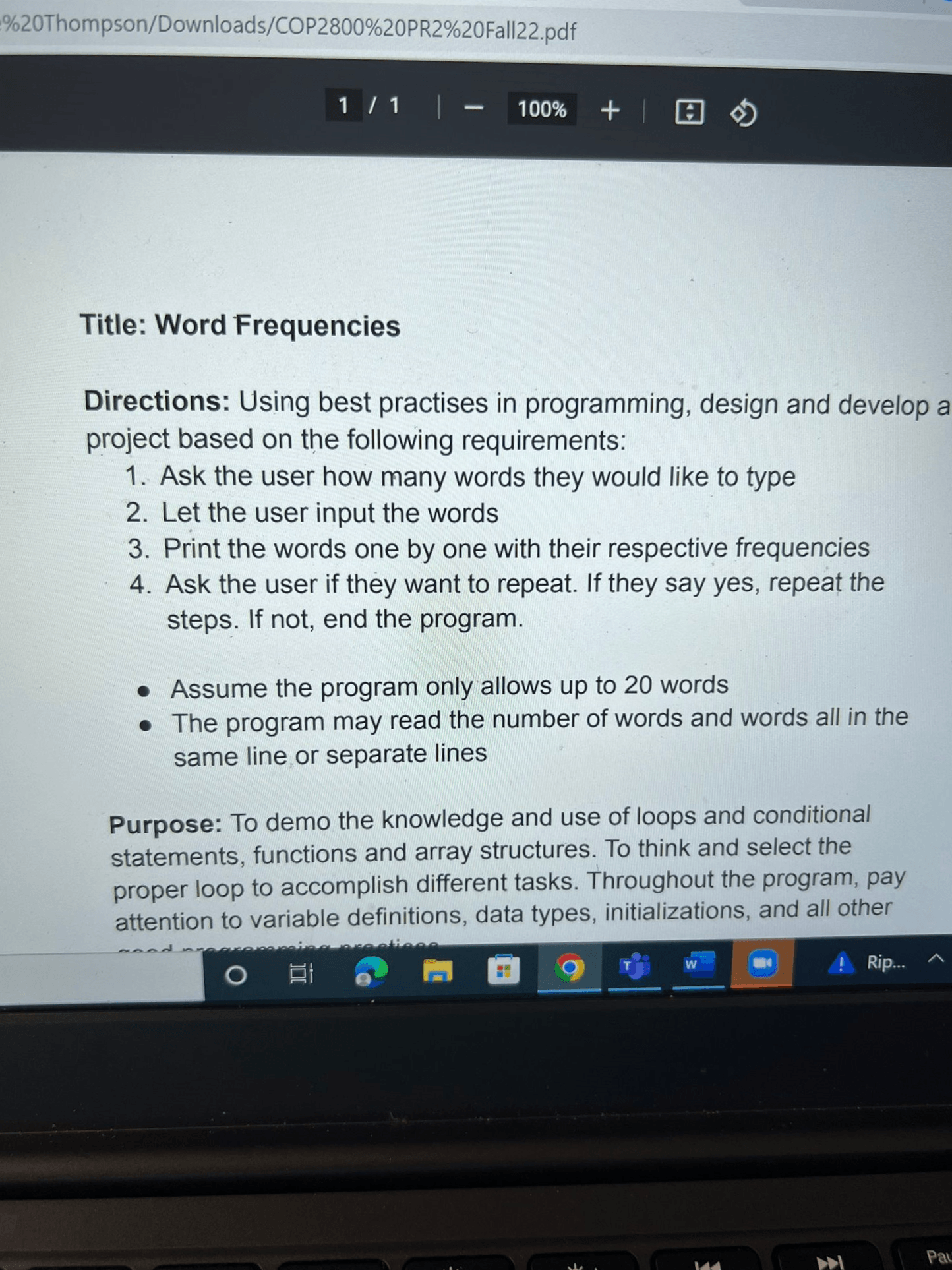 Directions: Using best practises in programming, design and develop a project based on the following requirements: 1. Ask the user how many words they would like to type 2. Let the user input the words 3. Print the words one by one with their respective frequencies 4. Ask the user if they want to repeat. If they say yes, repeat the steps. If not, end the program. • Assume the program only allows up to 20 words • The program may read the number of words and words all in the same line or separate lines Purpose: To demo the knowledge and use of loops and conditional statements, functions and array structures. To think and select the proper loop to accomplish different tasks. Throughout the program, pay attention to variable definitions, data types, initializations, and all other...