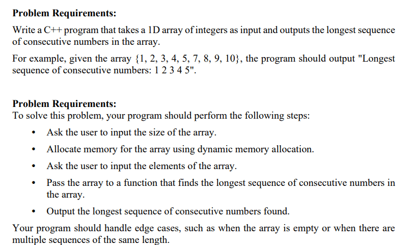 Problem Requirements: Write a C++ program that takes a 1D array of integers as input and outputs the longest sequence of consecutive numbers in the array. For example, given the array {1, 2, 3, 4, 5, 7, 8, 9, 10}, the program should output "Longest sequence of consecutive numbers: 12345 ". Problem Requirements: To solve this problem, your program should perform the following steps: - Ask the user to input the size of the array. - Allocate memory for the array using dynamic memory allocation. - Ask the user to input the elements of the array. - Pass the array to a function that finds the longest sequence of consecutive numbers in the array. - Output the longest sequence of consecutive numbers found. Your program should handle edge cases, such as when the array is empty or when there are multiple sequences of the same length.