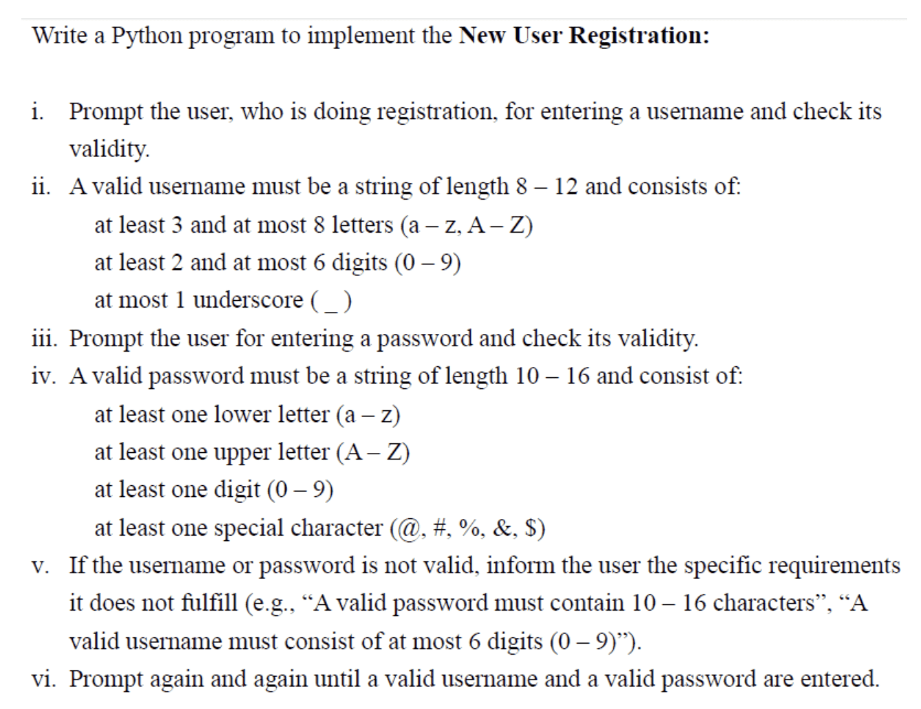 Write a Python program to implement the New User Registration: i. Prompt the user, who is doing registration, for entering a username and check its validity. ii. A valid username must be a string of length 8-12 and consists of: - at least 3 and at most 8 letters (a-z, A-Z) - at least 2 and at most 6 digits (0-9) - at most 1 underscore (_) iii. Prompt the user for entering a password and check its validity. iv. A valid password must be a string of length 10-16 and consist of: - at least one lowercase letter (a-z) - at least one uppercase letter (A-Z) - at least one digit (0-9) - at least one special character (@, #, %, &, $) v. If the username or password is not valid, inform the user of the specific requirements it does not fulfill (e.g., "A valid password must contain 10-16 characters", "A valid username must consist of at most 6 digits (0-9)"). vi. Prompt again and again until a valid username and a valid password are entered.