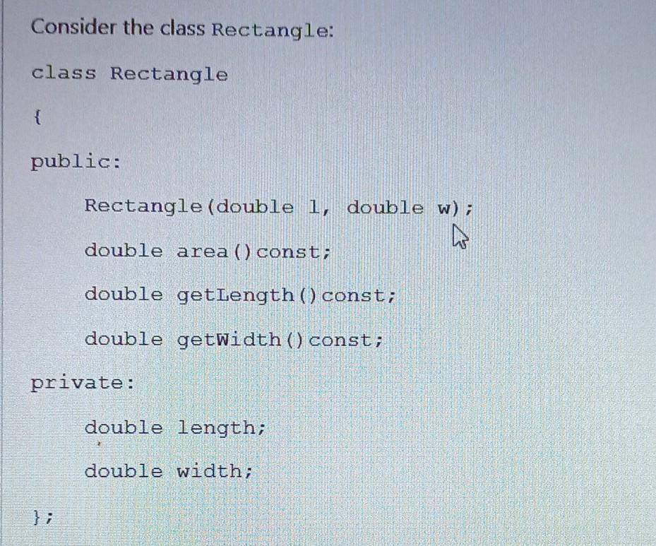Consider the class Rectangle: class Rectangle { public: Rectangle(double 1, double w); double area() const; double getLength() const; double getWidth() const; private: double length; double width; }; (a) Derive a class Box from the class Rectangle. Provide only the interface for the class Box. The class Box has an additional private member variable height, and an additional public member function volume(). Include an accessor for the member variable height. Redefine the area() member function for the class Box. (6) (b) Implement the member function area() for the class Box. The outside surface area of a box is 2(hW) + 2(hL) + 2(WL), where h represents the height of the box, and W and L the width and length of the box respectively. (3)