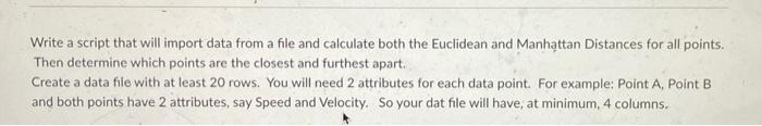 Write a script that will import data from a file and calculate both the Euclidean and Manhattan Distances for all points. Then determine which points are the closest and furthest apart. Create a data file with at least 20 rows. You will need 2 attributes for each data point. For example: Point A, Point B, and both points have 2 attributes, say Speed and Velocity. So your data file will have, at minimum, 4 columns.