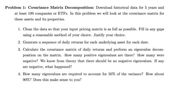 Problem 1: Covariance Matrix Decomposition: Download historical data for 5 years and at least 100 companies or ETFs. In this problem, we will look at the covariance matrix for these assets and its properties. 1. Clean the data so that your input pricing matrix is as full as possible. Fill in any gaps using a reasonable method of your choice. Justify your choice. 2. Generate a sequence of daily returns for each underlying asset for each date. 3. Calculate the covariance matrix of daily returns and perform an eigenvalue decomposition on the matrix. How many positive eigenvalues are there? How many were negative? We know from theory that there should be no negative eigenvalues. If any are negative, what happened? 4. How many eigenvalues are required to account for 50% of the variance? How about 90%? Does this make sense to you?