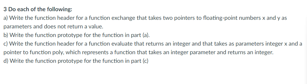 3 Do each of the following: a) Write the function header for a function `exchange` that takes two pointers to floating-point numbers `x` and `y` as parameters and does not return a value. b) Write the function prototype for the function in part (a). c) Write the function header for a function `evaluate` that returns an integer and that takes as parameters integer `x` and a pointer to function `poly`, which represents a function that takes an integer parameter and returns an integer. d) Write the function prototype for the function in part (c)