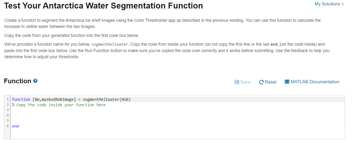 Test Your Antarctica Water Segmentation Function Create a function to segment the Antarctica ice shelf images using the Color Thresholder app as described in the previous reading. You can use this function to calculate the increase in visible water between the two images. Copy the code from your generated function into the first code box below. We've provided a function name for you below, segmentMeltwater. Copy the code from inside your function (do not copy the first line or the last end, just the code inside) and paste into the first code box below. Use the Run Function button to make sure you've copied the code over correctly and it works before submitting. Use the feedback to help you determine how to adjust your thresholds. Function: ``` function [BW, maskedRGBImage] = segmentMeltwater(RGB) % copy the code inside your function here end ```