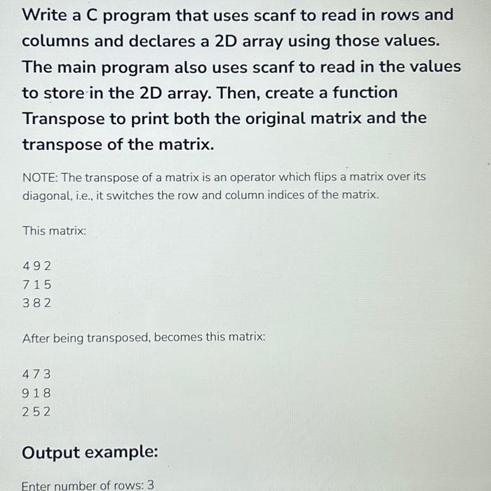 Write a C program that uses scanf to read in rows and columns and declares a 2D array using those values. The main program also uses scanf to read in the values to store in the 2D array. Then, create a function Transpose to print both the original matrix and the transpose of the matrix. NOTE: The transpose of a matrix is an operator which flips a matrix over its diagonal, i.e., it switches the row and column indices of the matrix. This matrix: 492 715 382 After being transposed, becomes this matrix: 473 918 252 Output example: