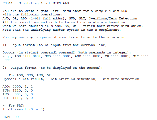 CS3443: Simulating 4-bit MIPS ALU You are to write a gate level simulator for a simple 4-bit ALU with the following operations: - AND - OR - ADD (1-bit full adder) - SUB - SLT - Overflows/zero Detection All the operations and architectures to simulate are based on what we have studied in class. So, we'll review them before simulation. Note that the underlying number system is two's complement. You may use any language of your choice to write the simulator. 1) Input format (to be input from the command line): Opcode (in string) operand1 operand2 (both operands in integer): e.g., ADD 11110001, SUB 11110001, AND 11110001, OR 11110001, SLT 1111 0001 2) Output format (to be displayed on the screen): - For ADD, SUB, AND, OR: Opcode: 4-bit result, 1-bit overflow-detection, 1-bit zero-detection ADD: 0000,1,1 SUB: 1110,0,0 AND: 0001,0,0 OR: 1111,0,0 - For SLT: 1-bit result (0 or 1) SLT: 0001