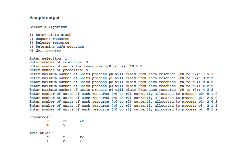 Sample output of the Banker's Algorithm: - Enter claim graph - Request resource - Release resource - Determine safe sequence - Quit program Enter selection: 1 Enter number of resources: 3 Enter number of units for resources (r0 to r2): 1057 Enter number of processes: 5 Enter maximum number of units process p0 will claim from each resource (r0 to r2): 753 Enter maximum number of units process p1 will claim from each resource (r0 to r2): 322 Enter maximum number of units process p2 will claim from each resource (r0 to r2): 902 Enter maximum number of units process p3 will claim from each resource (r0 to r2): 222 Enter maximum number of units process p4 will claim from each resource (r0 to r2): 433 Enter number of units of each resource (r0 to r2) currently allocated to process p0: 0 1 0 Enter number of units of each resource (r0 to r2) currently allocated to process p1: 2 0 0 Enter number of units of each resource (r0 to r2) currently allocated to process p2: 2 0 2 Enter number of units of each resource (r0 to r2) currently allocated to process p3: 21 1 Enter number of units of each resource (r0 to r2) currently allocated to process p4: 0 1 2 Available: r0 r1 r2 3 3 2 Allocated: r0 r1 r2 p0 0 1 0 p1 2 0 0 p2 3 0 2 p3 2 1 1 p4 0 0 2 Need: r0 r1 r2 p0 7 4 3 p1 1 2 2 p2 6 0 0 p3 0 1 1 p4 4 3 1 Banker's Algorithm: - Enter claim graph - Request resource - Release resource - Determine safe sequence - Quit program Enter selection: 4 Comparing: 743=332 : Process p0 cannot be sequenced Comparing: 122=332 : Process p1 can be sequenced Comparing: 60=532 : Process p2 cannot be sequenced Comparing: 011=532 : Process p3 can be sequenced Comparing: 431=743 : Process p4 can be sequenced Comparing: 743=745 : Process p0 can be sequenced Comparing: 600=755 : Process p2 can be sequenced Safe sequence of processes: p1 p3 p4 p0 p2 Banker's Algorithm: - Enter claim graph - Request resource - Release resource - Determine safe sequence - Quit program Enter selection: 2 Enter requesting process: p2 Enter requested resource: r0 Enter number of units process p2 is requesting from resource r0: 1 Enter selection: 3 Enter releasing process: p4 Enter released resource: r1 Enter number of units process p4 is releasing from resource r1: 1 Resources: r0 10 5 3 r1 0 4 1 r2 2 2 7 Available: r0 r1 r2 0 4 2 Max Claim: r0 r1 r2 p0 7 5 3 p1 3 2 2 p2 9 0 2 p3 2 2 2 p4 4 3 3 Allocated: r0 r1 r2 p0 0 1 0 p1 2 0 0 p2 2 0 2 p3 2 1 1 p4 0 1 2 Need: r0 r1 r2 p0 7 4 3 p1 1 2 2 p2 7 0 0 p3 0 1 1 p4 4 2 1 Enter selection: 4 Comparing: 743=332 : Process p0 cannot be sequenced Comparing: 122=332 : Process p1 can be sequenced Comparing: 60=532 : Process p2 cannot be sequenced Comparing: 011=532 : Process p3 can be sequenced Comparing: 431=743 : Process p4 can be sequenced Comparing: 743=745 : Process p0 can be sequenced Comparing: 600=75 : Process p2 can be sequenced Safe sequence of processes: p1 p3 p4 p0 p2 Banker's Algorithm: - Enter claim graph - Request resource - Release resource - Determine safe sequence - Quit program Enter selection: 5 Quitting program...
