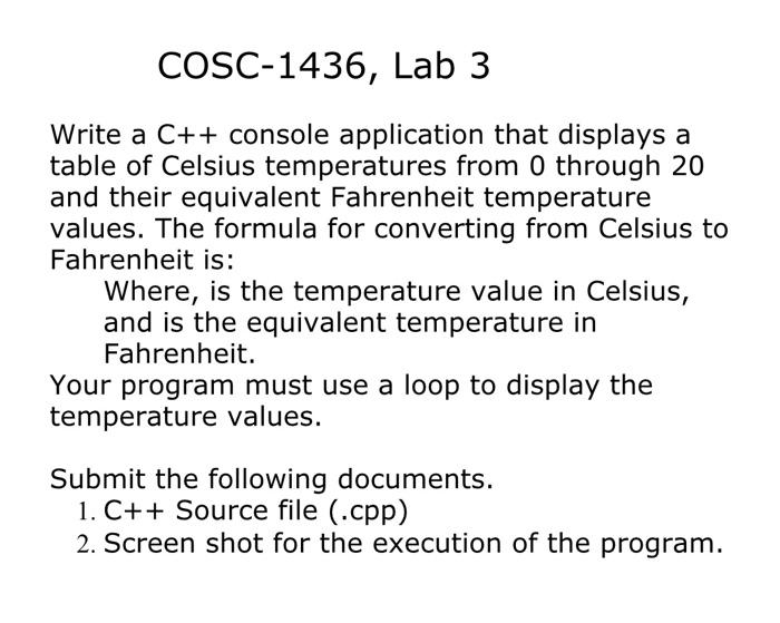 Write a C++ console application that displays a table of Celsius temperatures from 0 through 20 and their equivalent Fahrenheit temperature values. The formula for converting from Celsius to Fahrenheit is: F = 1.8 * C + 32 where C is the temperature value in Celsius and F is the equivalent temperature in Fahrenheit. Your program must use a loop to display the temperature values. Submit the following documents: 1. C++ Source file (.cpp) 2. Screenshot for the execution of the program.