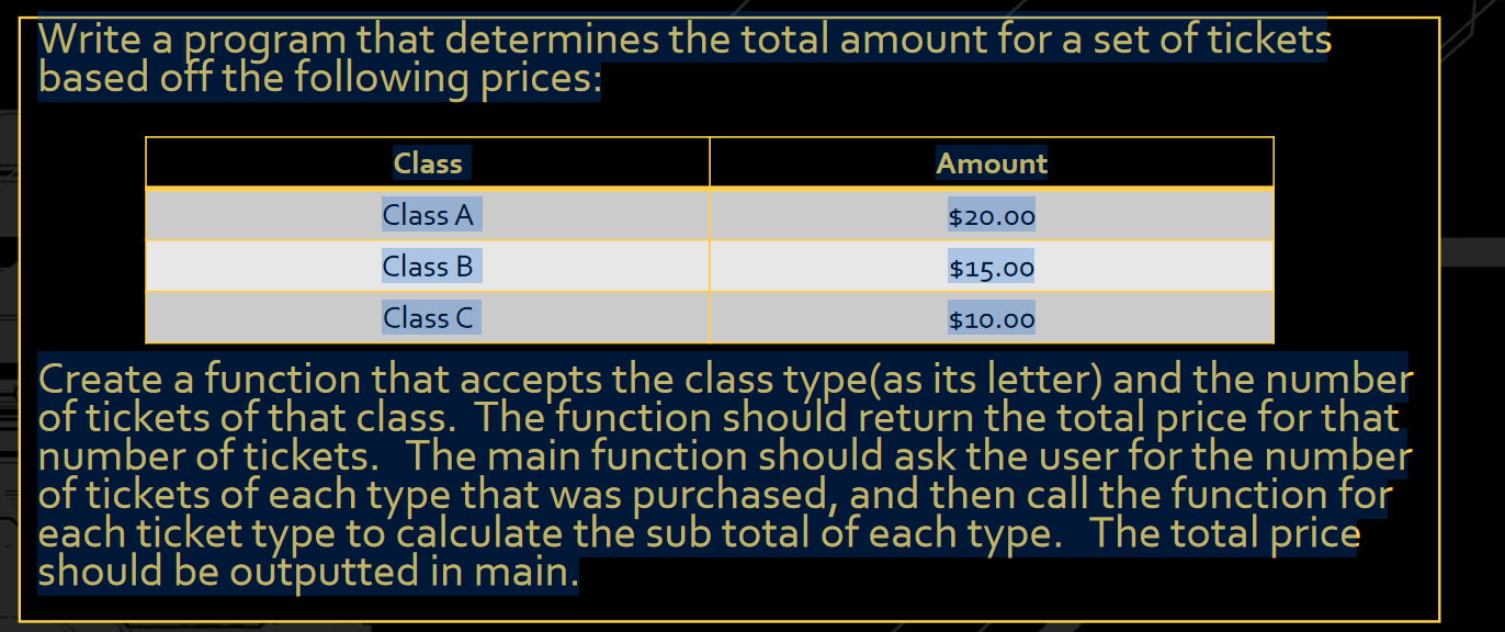 Write a program that determines the total amount for a set of tickets based on the following prices. Create a function that accepts the class type (as its letter) and the number of tickets of that class. The function should return the total price for that number of tickets. The main function should ask the user for the number of tickets of each type that was purchased and then call the function for each ticket type to calculate the subtotal of each type. The total price should be outputted in the main function.