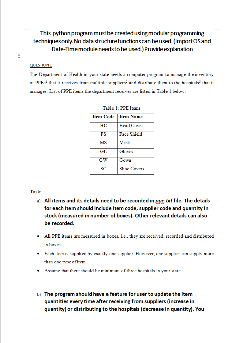 This python program must be created using modular programming techniques only. No data structure functions can be used. (Import OS and Date-Time module needs to be used.) Provide explanation QUESTION 1 The Department of Health in your state needs a computer program to manage the inventory of PPEs that it receives from multiple suppliers and distribute them to the hospitals that it manages. List of PPE items the department receives are listed in Table 1 below: Task: a) All items and its details need to be recorded in ppe.txt file. The details for each item should include item code, supplier code, and quantity in stock (measured in the number of boxes). Other relevant details can also be recorded. - All PPE items are measured in boxes, i.e., they are received, recorded and distributed in boxes. - Each item is supplied by exactly one supplier. However, one supplier can supply more than one type of item. - Assume that there should be a minimum of three hospitals in your state. b) The program should have a feature for the user to update the item quantities every time after receiving from suppliers (increase in quantity) or distributing to the hospitals (decrease in quantity). You should record the details of all the updates in a text file transactions.txt. Details of transactions (i.e. items received and distributed) should include item code, supplier code/Hospital code, quantity received/quantity distributed, and date-time. c) Details of suppliers need to be stored in suppliers.txt file. d) When testing the program, you should perform adequate updates on each item. This is to prove whether the feature is correctly functioning. e) Before distributing any item to hospitals, the program should check for the available quantity in stock. The user needs to be notified if the quantity in stock is insufficient. The program should also indicate the current quantity in stock for the user to retry with the appropriate quantity. f) The program should have a feature to create hospitals.txt file for storing and updating hospital details. Include the hospital code for each of them. You can only have 3 or 4 hospitals. g) Record all updates in the transaction txt file. The program should have options to track items and print: a) Total available quantity of all items sorted in ascending order by item code. b) Records of all items that have stock quantity less than 25 boxes. c) Track available quantity for a particular item. d) Track item received during a specific time period (startDate to endDate) Important Note: i. Inventory creation should be done only once and during the very first time the program is executed. The initial quantity of each item needs to be recorded as 100 each in ppe.txt file during this time. The program should prompt for all inputs for creating this file. ii. You can only have 3 or 4 suppliers. You should not include supplier details in ppe.txt file. Only the supplier code needs to be stored in ppe.txt file. iii. The program should have a feature to create suppliers.txt file for storing and updating supplier details. The main program menu should have the following options: Transaction Menu: A) Modify (Add, Delete) B) Print Transaction C) Search in transaction Inventory Menu: A) Modify (Add, Delete) B) Print the latest inventory C) Search in inventory Supplier Menu: A) Modify (Add, Delete) B) Print supplier list C) Search supplier list Hospital Menu: A) Modify (Add, Delete) B) Print Hospital List C) Search hospital list