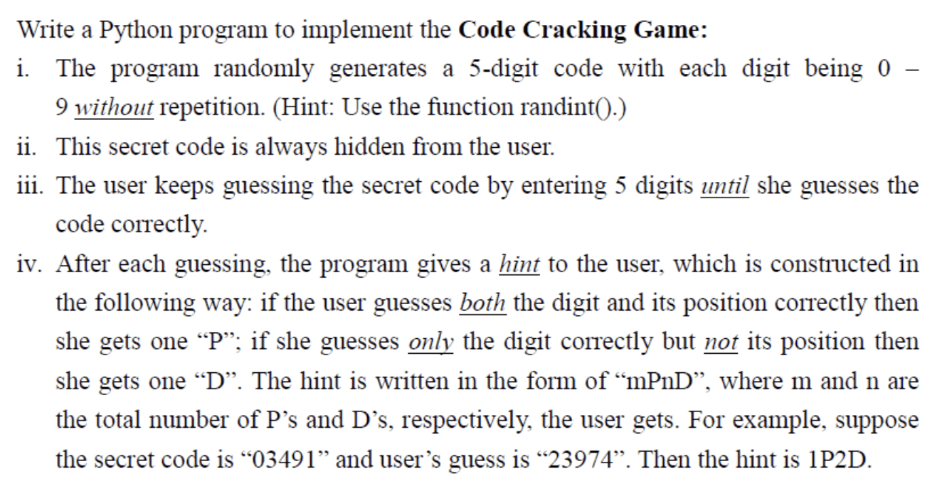 Write a Python program to implement the Code Cracking Game: i. The program randomly generates a 5-digit code with each digit being 0-9 without repetition. (Hint: Use the function randint().) ii. This secret code is always hidden from the user. iii. The user keeps guessing the secret code by entering 5 digits until she guesses the code correctly. iv. After each guessing, the program gives a hint to the user, which is constructed in the following way: if the user guesses both the digit and its position correctly then she gets one "P"; if she guesses only the digit correctly but not its position then she gets one "D". The hint is written in the form of "mPnD", where m and n are the total number of P's and D's, respectively, the user gets. For example, suppose the secret code is "03491" and the user's guess is "23974". Then the hint is "1P2D".