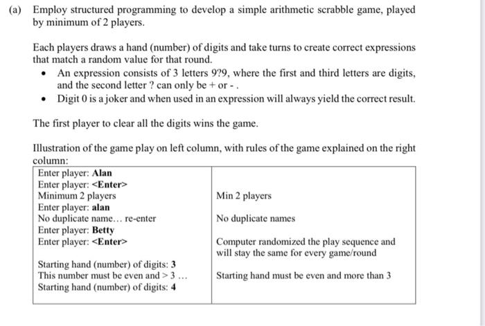 (b) Modify the program in Q3(a), with the following new rules: - Players will need to win 3 games to become the overall winner. - Implement a penalty - for the player who skipped, entered an incorrect expression, or entered an expression that evaluated to the wrong result, will draw 2 random digits into their hand. - The player who loses the game will be awarded a "Skip" card in the next game. With the "Skip" card, the player can hit < Enter > to skip, without a penalty. - If not utilized, the "Skip" cards CANNOT be carried forward to the next game. Illustration of the "new" game on the left column, with the rules of the game explained on the right column: Enter player: Alan Enter player: Betty Enter player: Starting hand (number) of digits: 4 Let's play... Game 1 Round 1: Result 6 Betty's hand: [5,2,1,1] Enter expression: 5+1 Correct! Betty's hand: [2,1] Alan wins this game in 4 rounds!! Overall game score: Alan 1, Betty 0 Let's play... Game 2 Round 1: Result 5 Betty's hand: [3, 6, 5, 7, 'S'] Enter expression: Skipped with no penalty!! Betty's hand: [3,6,5,7] Alan's hand: [2,1,2,1] Enter expression: Skipped and 2 digits added to hand Alan's hand: [2,1,2,1,4,7] Betty wins this game in 5 rounds!! Overall game score: Alan 1, Betty 1 Let's play... Game 3 Round 1: Result 6 Betty's hand: [1, 2, 8, 7] Enter expression: 8-2 Correct! Betty's hand: [1, 7] Computer randomized the play sequence and will stay the same for every game/round End of game, if no overall winner, continue to play another game. Loser will be awarded a "Skip" card in the next game. "S" represents the "Skip" card awarded to Betty. No penalty for Betty as she has a "Skip" card. Hit < Enter > key to skip if cannot form an expression. In this case, the player who skipped will draw 2 random digits into their hand. End of game, if no overall winner, continue to play another game. Loser will be awarded a "Skip" card in the next game.