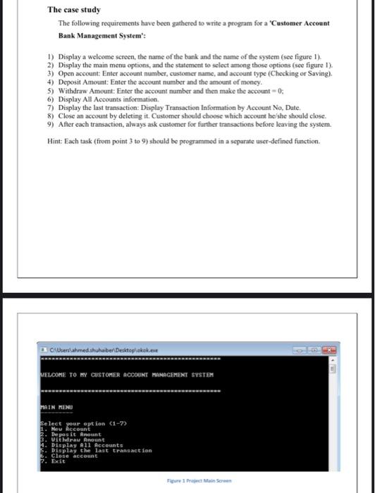 The case study: The following requirements have been gathered to write a program for a 'Customer Account Bank Management System': 1) Display a welcome screen, the name of the bank, and the name of the system (see figure 1). 2) Display the main menu options and the statement to select among those options (see figure 1). 3) Open account: Enter the account number, customer name, and account type (Checking or Saving). 4) Deposit Amount: Enter the account number and the amount of money. 5) Withdraw Amount: Enter the account number and then make the account = 0. 6) Display All Accounts information. 7) Display the last transaction: Display Transaction Information by Account No, Date. 8) Close an account by deleting it. The customer should choose which account he/she should close. 9) After each transaction, always ask the customer for further transactions before leaving the system. Hint: Each task (from points 3 to 9) should be programmed in a separate user-defined function.