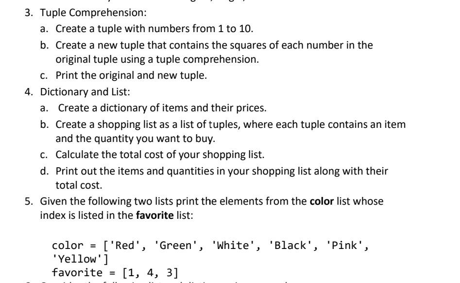 3. Tuple Comprehension: a. Create a tuple with numbers from 1 to 10. b. Create a new tuple that contains the squares of each number in the original tuple using tuple comprehension. c. Print the original and new tuple. 4. Dictionary and List: a. Create a dictionary of items and their prices. b. Create a shopping list as a list of tuples, where each tuple contains an item and the quantity you want to buy. c. Calculate the total cost of your shopping list. d. Print out the items and quantities in your shopping list along with their total cost. 5. Given the following two lists, print the elements from the color list whose index is listed in the favorite list: color = [Red, Green, White, Black, Pink, Yellow] favorite = [1, 4, 3]