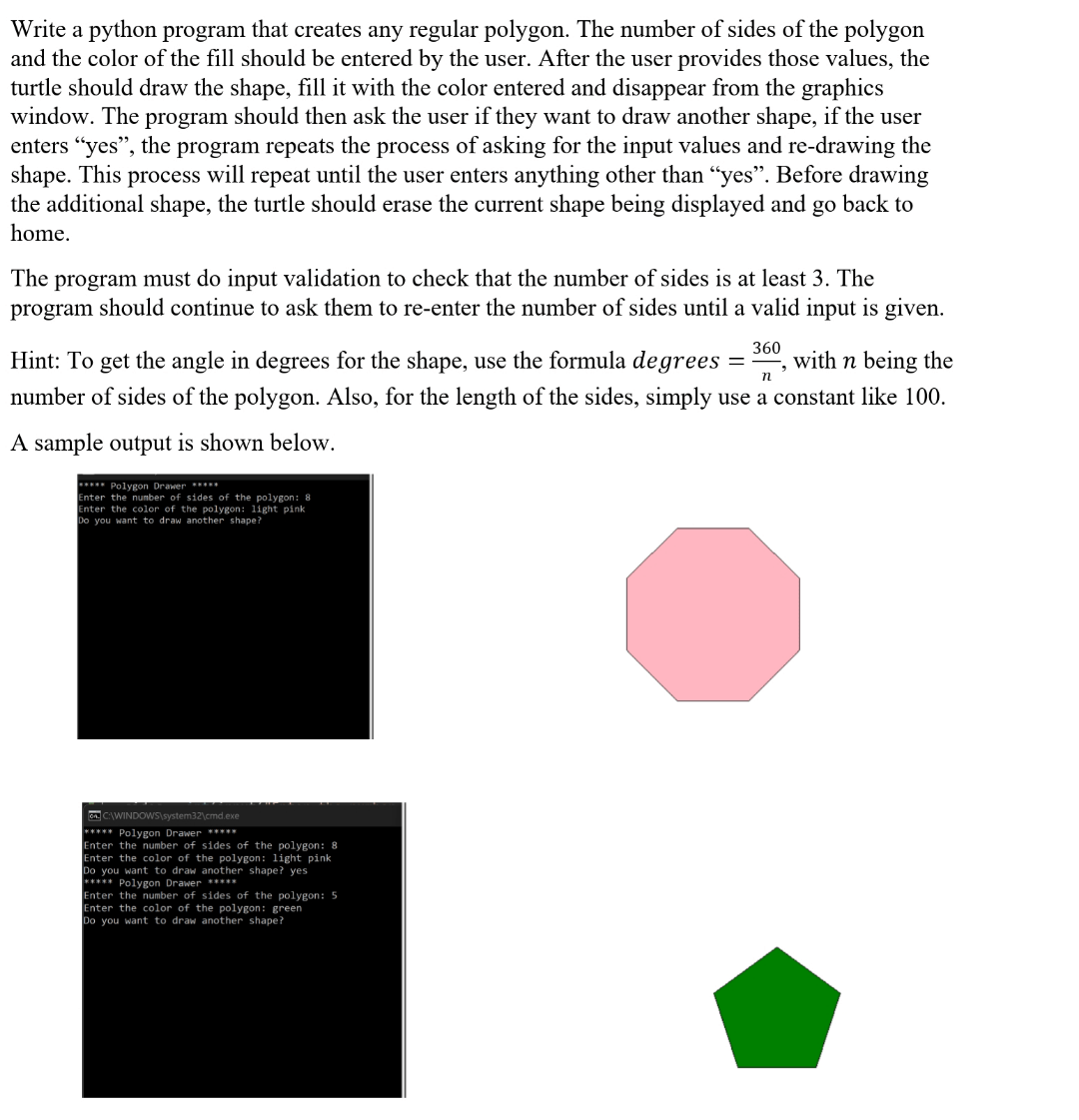 Write a Python program that creates any regular polygon. The number of sides of the polygon and the color of the fill should be entered by the user. After the user provides those values, the turtle should draw the shape, fill it with the color entered, and disappear from the graphics window. The program should then ask the user if they want to draw another shape. If the user enters "yes", the program repeats the process of asking for the input values and re-drawing the shape. This process will repeat until the user enters anything other than "yes". Before drawing the additional shape, the turtle should erase the current shape being displayed and go back to home. The program must do input validation to check that the number of sides is at least 3. The program should continue to ask them to re-enter the number of sides until a valid input is given. Hint: To get the angle in degrees for the shape, use the formula degrees = n * 360, with n being the number of sides of the polygon. Also, for the length of the sides, simply use a constant like 100. A sample output is shown below.