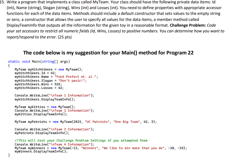 5. Write a program that implements a class called MyTeam. Your class should have the following private data items: Id (int), Name (string), Slogan (string), Wins (int), and Losses (int). You need to define properties with appropriate accessor functions for each of the data items. Methods should include a default constructor that sets values to the empty string or zero, a constructor that allows the user to specify all values for the data items, a member method called DisplayTeamInfo that outputs all the information for the given toy in a reasonable format. Challenge Problem: Code your set accessors to restrict all numeric fields (Id, Wins, Losses) to positive numbers. You can determine how you want to report/respond to the error. (25 pts) The code below is my suggestion for your Main() method for Program 22 static void Main(string[] args) { MyTeam myHitchhikers = new MyTeam(); myHitchhikers.Id = 42; myHitchhikers.Name = "Ford Prefect et. al."; myHitchhikers.Slogan = "Don't panic!"; myHitchhikers.Wins = 525; myHitchhikers.Losses = 42; Console.WriteLine("nTeam 1 Information"); myHitchhikers.DisplayTeamInfo(); MyTeam mykitties = new MyTeam(); Console.WriteLine("nTeall 2 Information"); mykitties.DisplayTeamInfo(); MyTeam myPatriots = new MyTeam(2023, "UC Patriots", "One Big Team", 42, 3); Console.WriteLine("nTeam 3 Information"); myPatriots.DisplayTeamInfo(); //This will test your Challenge Problem Settings if you attempted them Console.WriteLine("nTeam 4 Information"); MyTeam mywinners = new MyTeam(13, "Winners", "We like to win more than you do", -20, -35); } myllinners.DisplayTeamInfo();