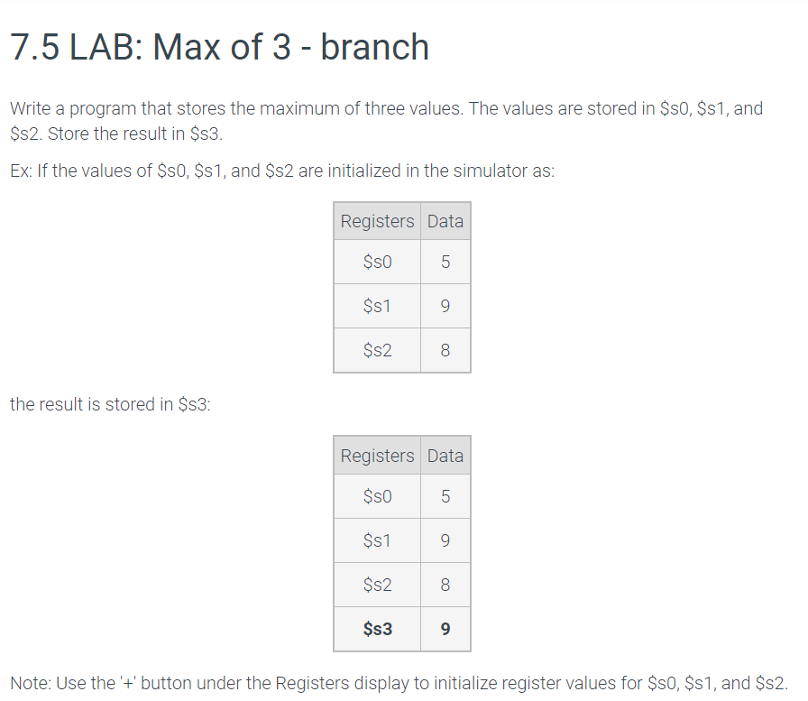7.5 LAB: Max of 3 - branch Write a program that stores the maximum of three values. The values are stored in $s0, $s1, and $s2. Store the result in $s3. Ex: If the values of $s0, $s1, and $s2 are initialized in the simulator as: - $s0 = 1 - $s1 = 5 - $s2 = 3 The result is stored in $s3. Note: Use the '+' button under the Registers display to initialize register values for $s0, $s1, and $s2.