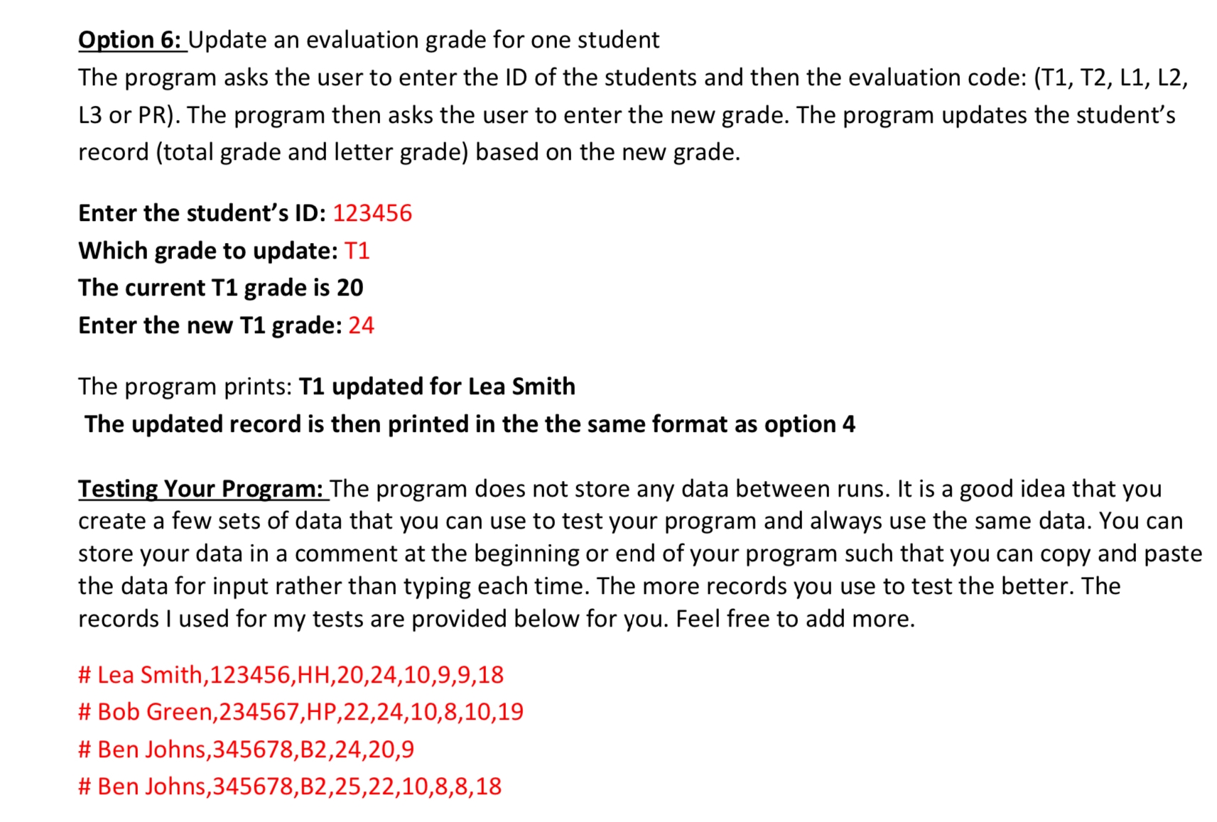 Option 6: Update an evaluation grade for one student The program asks the user to enter the ID of the student and then the evaluation code: (T1, T2, L1, L2, L3 or PR). The program then asks the user to enter the new grade. The program updates the student's record (total grade and letter grade) based on the new grade. Enter the student's ID: 123456 Which grade to update: T1 The current T1 grade is 20 Enter the new T1 grade: 24 The program prints: T1 updated for Lea Smith The updated record is then printed in the same format as option 4. Testing Your Program: The program does not store any data between runs. It is a good idea that you create a few sets of data that you can use to test your program and always use the same data. You can store your data in a comment at the beginning or end of your program such that you can copy and paste the data for input rather than typing each time. The more records you use to test, the better. The records I used for my tests are provided below for you. Feel free to add more. # Lea Smith,123456,HH,20,24,10,9,9,18 # Bob Green,234567,HP,22,24,10,8,10,19 # Ben Johns,345678,B2,24,20,9 # Ben Johns,345678,B2,25,22,10,8,8,18