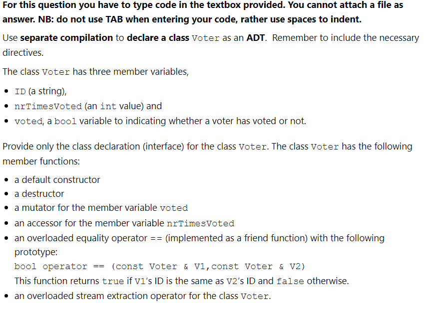 For this question you have to type code in the textbox provided. You cannot attach a file as an answer. NB: Do not use TAB when entering your code, rather use spaces to indent. Use separate compilation to declare a class Voter as an ADT. Remember to include the necessary directives. The class Voter has three member variables: - ID (a string) - nrTimesVoted (an int value) - voted, a bool variable to indicate whether a voter has voted or not. Provide only the class declaration (interface) for the class Voter. The class Voter has the following member functions: - A default constructor - A destructor - A mutator for the member variable voted - An accessor for the member variable nrTimesVoted - An overloaded equality operator == (implemented as a friend function) with the following prototype: bool operator == (const Voter & V1, const Voter & V2) This function returns true if V1's ID is the same as V2's ID and false otherwise. - An overloaded stream extraction operator for the class Voter.