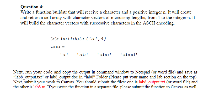 Question 4: Write a function buildstr that will receive a character and a positive integer n. It will create and return a cell array with character vectors of increasing lengths, from 1 to the integer n. It will build the character vectors with successive characters in the ASCII encoding. >> buildstr(a,4) ans = aababcabcd Next, run your code and copy the output from the command window to Notepad (or a Word file) and save it as "lab8_output.txt" or "lab8_output.doc" in the "lab8" folder. Please include your name and lab section at the top. Finally, submit your work to Canvas. You should submit two files: "lab8_output.txt" (or Word file) and "lab8.m". If you wrote the function in a separate file, please submit that function as well.