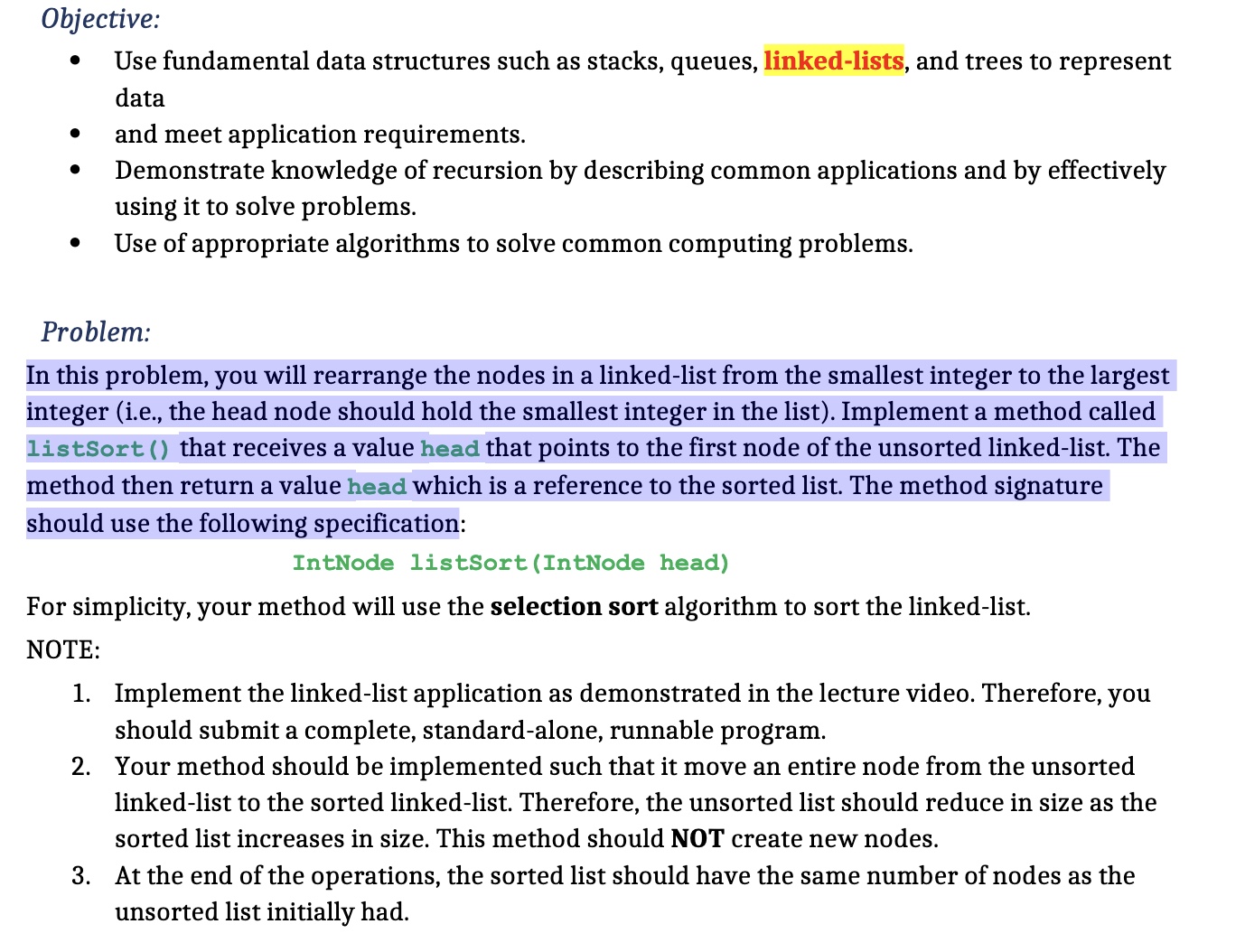Objective: - Use fundamental data structures such as stacks, queues, linked-lists, and trees to represent data and meet application requirements. - Demonstrate knowledge of recursion by describing common applications and by effectively using it to solve problems. - Use appropriate algorithms to solve common computing problems. Problem: In this problem, you will rearrange the nodes in a linked-list from the smallest integer to the largest integer (i.e., the head node should hold the smallest integer in the list). Implement a method called listSort() that receives a value head that points to the first node of the unsorted linked-list. The method then returns a value head which is a reference to the sorted list. The method signature should use the following specification: IntNode listSort(IntNode head) For simplicity, your method will use the selection sort algorithm to sort the linked-list. NOTE: 1. Implement the linked-list application as demonstrated in the lecture video. Therefore, you should submit a complete, stand-alone, runnable program. 2. Your method should be implemented such that it moves an entire node from the unsorted linked-list to the sorted linked-list. Therefore, the unsorted list should reduce in size as the sorted list increases in size. This method should NOT create new nodes. 3. At the end of the operations, the sorted list should have the same number of nodes as the unsorted list initially had.