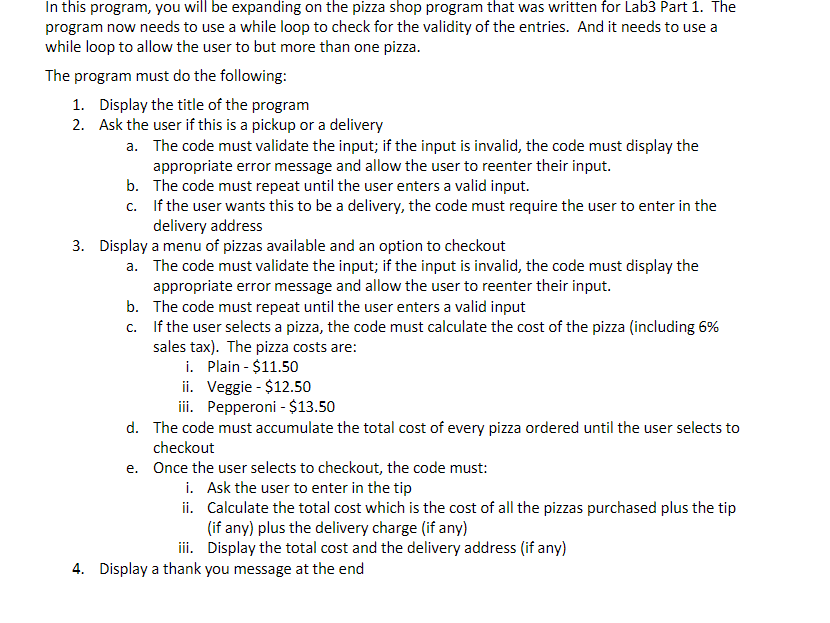 Welcome to the CMSY 156 Pizza Shop Enter 1 for delivery or 2 for pickup: 3 Error: Please enter either 1 or 2. Please try again! Enter 1 for delivery; 2 for pickup: 2 What would you like to order today? 1. Plain Pizza 2. Pepperoni Pizza 3. Veggie Pizza 4. Checkout Enter your order here: 1 You ordered a plain pizza. 1. Main pizza 2. Pepperoni pizza 3. Veggie pizza 4. Checkout Enter your order here: 5 Error: Please enter a valid menu option. Please try again! What would you like to order today? 1. Plain Pizza 2. Pepperoni Pizza 3. Veggie Pizza 4. Checkout Enter your order here: 4 Please enter the amount of the tip: $1.25 The total cost with tax and tip is: $13.44 Thank you for using the CMSY-156 Pizza Shop. Please come again >> In this program, you will be expanding on the pizza shop program that was written for Lab3 Part 1. The program now needs to use a while loop to check for the validity of the entries. And it needs to use a while loop to allow the user to buy more than one pizza. The program must do the following: 1. Display the title of the program 2. Ask the user if this is a pickup or a delivery a. The code must validate the input; if the input is invalid, the code must display the appropriate error message and allow the user to reenter their input. b. The code must repeat until the user enters a valid input. c. If the user wants this to be a delivery, the code must require the user to enter in the delivery address 3. Display a menu of pizzas available and an option to checkout a. The code must validate the input; if the input is invalid, the code must display the appropriate error message and allow the user to reenter their input b. The code must repeat until the user enters a valid input c. If the user selects a pizza, the code must calculate the cost of the pizza (including 6% sales tax). The pizza costs are: i. Plain - $11.50 ii. Veggie - $12.50 iii. Pepperoni $13.50 d. The code must accumulate the total cost of every pizza ordered until the user selects to checkout e. Once the user selects to checkout, the code must: i. Ask the user to enter in the tip ii. Calculate the total cost which is the cost of all the pizzas purchased plus the tip (if any) plus the delivery charge (if any) iii. Display the total cost and the delivery address (if any) 4. Display a thank you message at the end Welcome to the CMSY-156 Pizza Shop Enter 1 for delivery or 2 for pickup: 1 Please enter your delivery address: 123 Python Way, Columbia MD 21044 What would you like to order today? 1. Plain Pizza 2. Pepperoni Pizza 3. Veggie Pizza 4. Checkout Enter your order here: 3 You ordered a veggie pizza What would you like to order today? 1. Plain Pizza 2. Pepperoni Pizza 3. Veggie Pizza 4. Checkout Enter your order here: 2 You ordered a pepperoni pizza What would you like to order today? 1. Plain Pizza 2. Pepperoni Pizza 3. Veggie Pizza 4. Checkout Enter your order here: 4 Please enter the amount of the tip: $3.50 The total cost with tax, tip and delivery charge is: $36.06 The pizza will be delivered to: 123 Python Way, Columbia MD 21044 Thank you for using the CMSY-156 Pizza Shop. Please come again