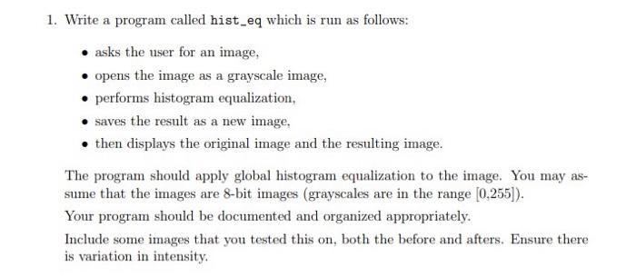 1. Write a program called hist_eq which is run as follows: - Asks the user for an image - Opens the image as a grayscale image - Performs histogram equalization - Saves the result as a new image - Then displays the original image and the resulting image The program should apply global histogram equalization to the image. You may assume that the images are 8-bit images (grayscales are in the range [0,255]). Your program should be documented and organized appropriately. Include some images that you tested this on, both the before and afters. Ensure there is variation in intensity.