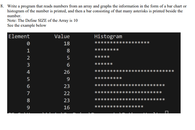 Write a program that reads numbers from an array and graphs the information in the form of a bar chart or histogram. If the number is printed, then a bar consisting of that many asterisks is printed beside the number. Note: The defined size of the array is 10. See the example below. 6. Write a program to determine the maximum height to which a projectile will travel if atmospheric resistance is neglected, for different initial velocities. This problem demonstrates the use of repetition controlled by a terminating limit. Method: The mass of the projectile is m, the initial velocity is v0 m/sec, and the last initial velocity is vfft/sec. From equations of motion: w=mg, Fz=maz. Applying these equations for the projectile results in the following equations: mg=mac gives ac = g. Initial conditions: s0 = 0, v0 = v. Final conditions: sf = h, vf = 0. From Kinematics: vf2 = v02 + 2ac(s - s0). 0 = v2 + 2ac(h - h0). 2ach = v2. h = 2acv2. Data: Real values of initial velocity at 50, 100, 150, and 200 ft/sec. The real value of gravitational acceleration is 32.2 ft/sec2.