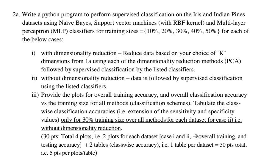 2a. Write a Python program to perform supervised classification on the Iris and Indian Pines datasets using Naive Bayes, Support Vector Machines (with RBF kernel), and Multi-layer Perceptron (MLP) classifiers for training sizes ={10%,20%,30%,40%,50%} for each of the below cases: i) With dimensionality reduction - Reduce data based on your choice of 'K' dimensions from 1a using each of the dimensionality reduction methods (PCA) followed by supervised classification by the listed classifiers. ii) Without dimensionality reduction - Data is followed by supervised classification using the listed classifiers. iii) Provide the plots for overall training accuracy, and overall classification accuracy versus the training size for all methods (classification schemes). Tabulate the classwise classification accuracies (i.e. extension of the sensitivity and specificity values) only for 30% training size over all methods for each dataset for case ii) i.e. without dimensionality reduction. Please note that the point distribution is as follows: - Total 4 plots, i.e. 2 plots for each dataset [case i and ii, overall training, and testing accuracy] - 2 tables (classwise accuracy), i.e, 1 table per dataset - Total points available: 30 points (5 points per plot/table)