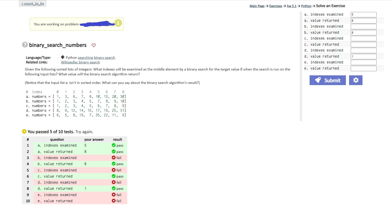 Main Page Exercise: hw5.1 Python Solve an Exercise: 3 - binary_search_numbers Language/Type: Related Links: Given the following sorted lists of integers: - What indexes will be examined as the middle element by a binary search for the target value 8 when the search is run on the following input lists? - What value will the binary search algorithm return? (Notice that the input list e isn't in sorted order. What can you say about the binary search algorithm's result?) a. Indexes examined: a. Value returned: b. Indexes examined: b. Value returned: c. Indexes examined: c. Value returned: d. Indexes examined: d. Value returned: e. Indexes examined: e. Value returned: You passed 5 of 10 tests. Try again.