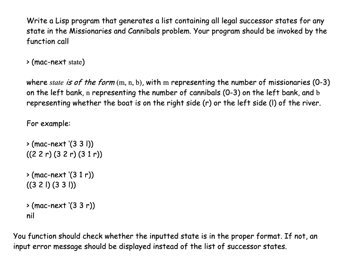 Write a Lisp program that generates a list containing all legal successor states for any state in the Missionaries and Cannibals problem. Your program should be invoked by the function call: (mac-next state) where state is of the form (m,n,b), with m representing the number of missionaries (0-3) on the left bank, n representing the number of cannibals (0-3) on the left bank, and b representing whether the boat is on the right side (r) or the left side (I) of the river. For example: (mac-next (33I)) => ((22r) (32r) (31r)) (mac-next (31r)) => ((32I) (33l)) (mac-next (33r)) => nil Your function should check whether the inputted state is in the proper format. If not, an error message should be displayed instead of the list of successor states.