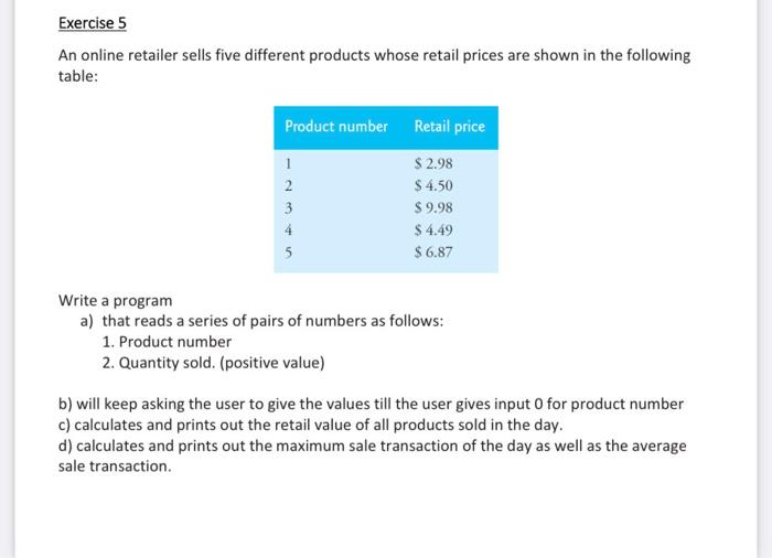 An online retailer sells five different products with the following retail prices: Product Number | Retail Price ---------------|------------- 1 | $x.xx 2 | $x.xx 3 | $x.xx 4 | $x.xx 5 | $x.xx Write a program that: a) Reads a series of pairs of numbers in the following format: 1. Product number 2. Quantity sold (positive value) b) Keeps asking the user for values until the user enters 0 as the product number. c) Calculates and prints out the retail value of all products sold in a day. d) Calculates and prints out the maximum sale transaction of the day, as well as the average sale transaction.