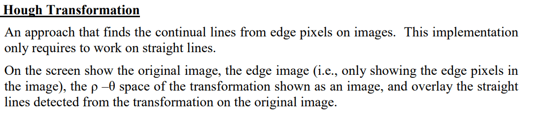Hough Transformation: An approach that finds the continuous lines from edge pixels on images. This implementation only requires working on straight lines. On the screen, show the original image, the edge image (i.e., only showing the edge pixels in the image), the space of the transformation shown as an image, and overlay the straight lines detected from the transformation on the original image.