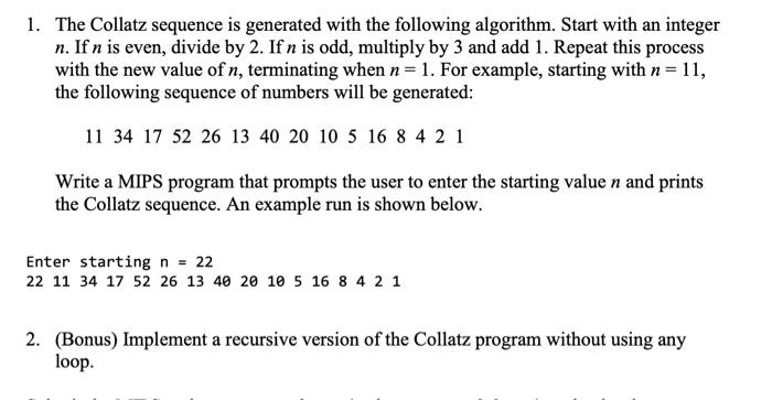 The Collatz sequence is generated with the following algorithm. 1. Start with an integer n. 2. If n is even, divide by 2. 3. If n is odd, multiply by 3 and add 1. 4. Repeat this process with the new value of n, terminating when n = 1. For example, starting with n = 11, the following sequence of numbers will be generated: 11, 34, 17, 52, 26, 13, 40, 20, 10, 5, 16, 8, 4, 2, 1. Write a MIPS program that prompts the user to enter the starting value n and prints the Collatz sequence. An example run is shown below: Enter starting n = 22 Bonus: Implement a recursive version of the Collatz program without using any loops.