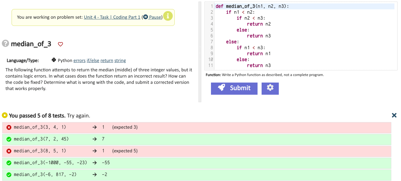 You are working on problem set: Unit 4 - Task| Coding Part 1 (Pause) median_of_3 Language/Type: Python Errors: if/else return string The following function attempts to return the median (middle) of three integer values, but it contains logic errors. In what cases does the function return an incorrect result? How can the code be fixed? Determine what is wrong with the code, and submit a corrected version that works properly. def median_of_3(n1, n2, n3): if n1 < n2: if n2 < n3: return n2 else: return n3 else: if n1 < n3: return n1 else: return n3