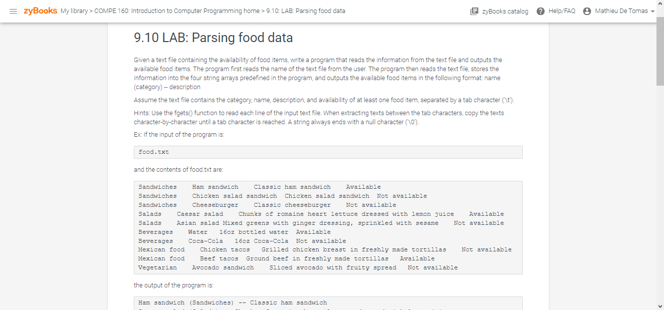 9.10 LAB: Parsing food data Given a text file containing the availability of food items, write a program that reads the information from the text file and outputs the available food items. The program first reads the name of the text file from the user. The program then reads the text file, stores the information into the four string arrays predefined in the program, and outputs the available food items in the following format: name (category) - description Assume the text file contains the category, name, description, and availability of at least one food item, separated by a tab character ('t'). Hints: Use the fgets() function to read each line of the input text file. When extracting texts between the tab characters, copy the texts character-by-character until a tab character is reached. A string always ends with a null character (10). Ex: If the input of the program is: food.txt